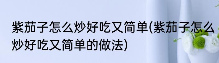 紫茄子怎么炒好吃又简单(紫茄子怎么炒好吃又简单的做法)