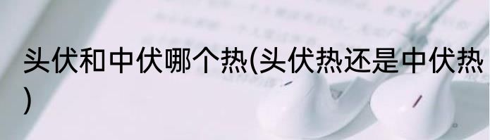 头伏和中伏哪个热(头伏热还是中伏热)