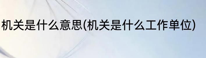 机关是什么意思(机关是什么工作单位)