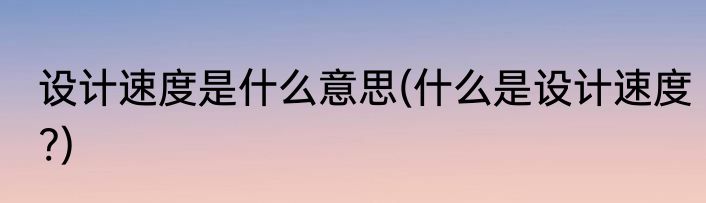 设计速度是什么意思(什么是设计速度?)
