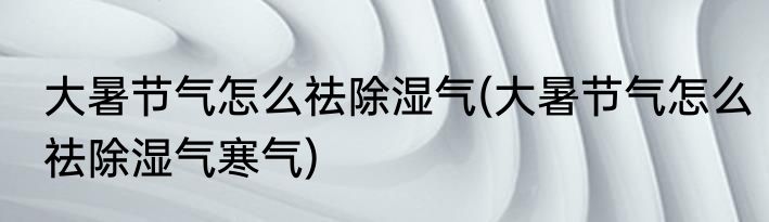 大暑节气怎么祛除湿气(大暑节气怎么祛除湿气寒气)
