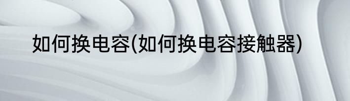 如何换电容(如何换电容接触器)