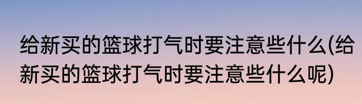 给新买的篮球打气时要注意些什么(给新买的篮球打气时要注意些什么呢)