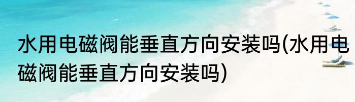 水用电磁阀能垂直方向安装吗(水用电磁阀能垂直方向安装吗)