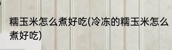 糯玉米怎么煮好吃(冷冻的糯玉米怎么煮好吃)