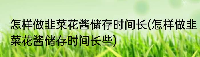 怎样做韭菜花酱储存时间长(怎样做韭菜花酱储存时间长些)