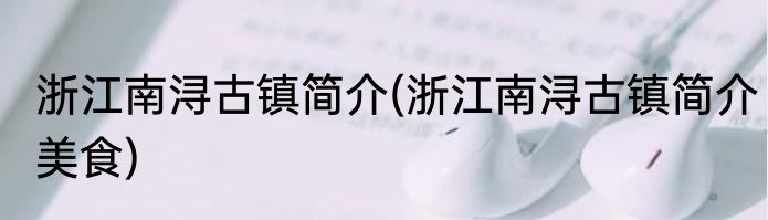 浙江南浔古镇简介(浙江南浔古镇简介美食)