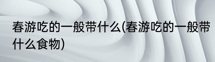 春游吃的一般带什么(春游吃的一般带什么食物)