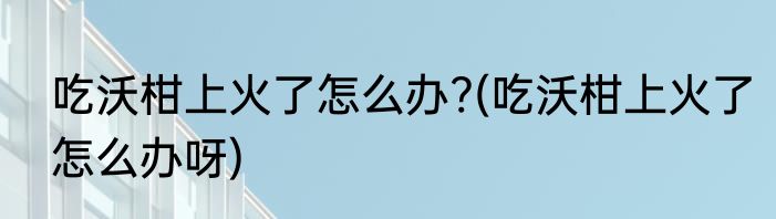 吃沃柑上火了怎么办?(吃沃柑上火了怎么办呀)