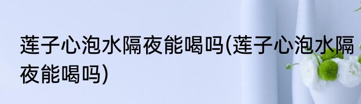 莲子心泡水隔夜能喝吗(莲子心泡水隔夜能喝吗)