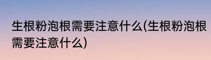 生根粉泡根需要注意什么(生根粉泡根需要注意什么)