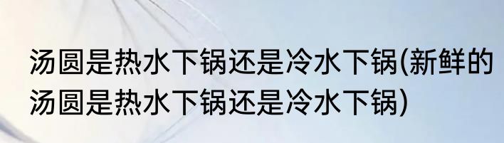 汤圆是热水下锅还是冷水下锅(新鲜的汤圆是热水下锅还是冷水下锅)