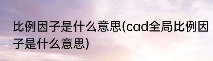 比例因子是什么意思(cad全局比例因子是什么意思)