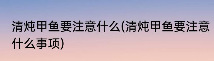 清炖甲鱼要注意什么(清炖甲鱼要注意什么事项)