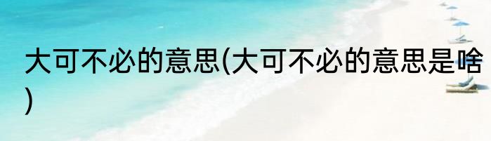 大可不必的意思(大可不必的意思是啥)