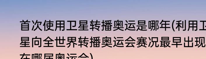 首次使用卫星转播奥运是哪年(利用卫星向全世界转播奥运会赛况最早出现在哪届奥运会)