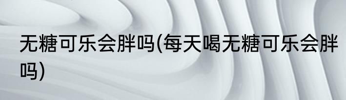 无糖可乐会胖吗(每天喝无糖可乐会胖吗)