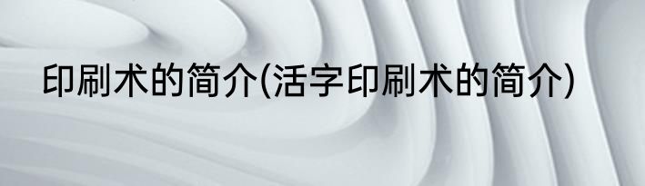 印刷术的简介(活字印刷术的简介)