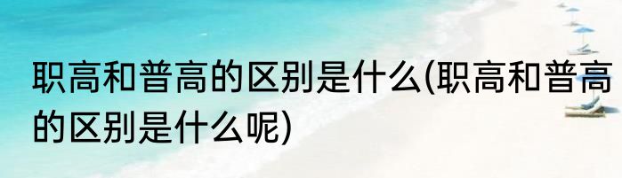 职高和普高的区别是什么(职高和普高的区别是什么呢)
