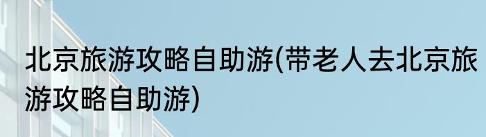 北京旅游攻略自助游(带老人去北京旅游攻略自助游)