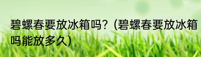 碧螺春要放冰箱吗？(碧螺春要放冰箱吗能放多久)