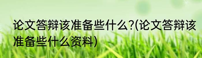 论文答辩该准备些什么?(论文答辩该准备些什么资料)
