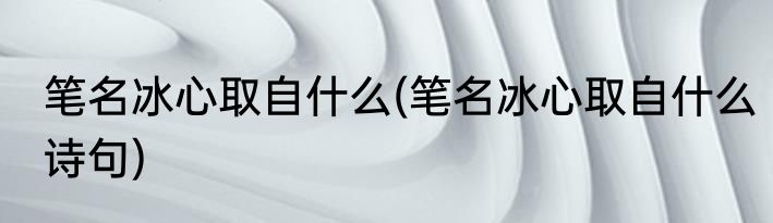 笔名冰心取自什么(笔名冰心取自什么诗句)