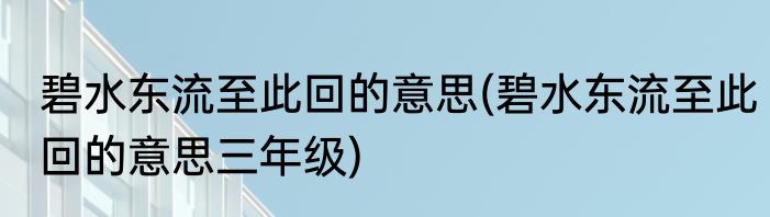 碧水东流至此回的意思(碧水东流至此回的意思三年级)