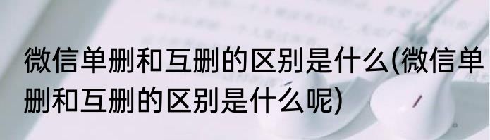 微信单删和互删的区别是什么(微信单删和互删的区别是什么呢)