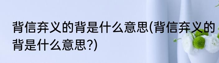 背信弃义的背是什么意思(背信弃义的背是什么意思?)