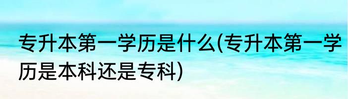 专升本第一学历是什么(专升本第一学历是本科还是专科)
