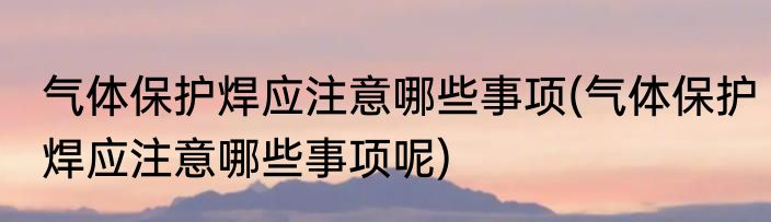 气体保护焊应注意哪些事项(气体保护焊应注意哪些事项呢)