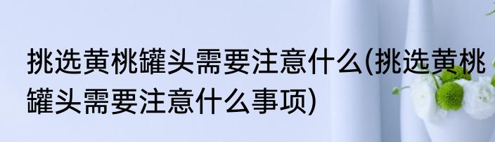 挑选黄桃罐头需要注意什么(挑选黄桃罐头需要注意什么事项)