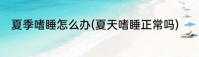 夏季嗜睡怎么办(夏天嗜睡正常吗)