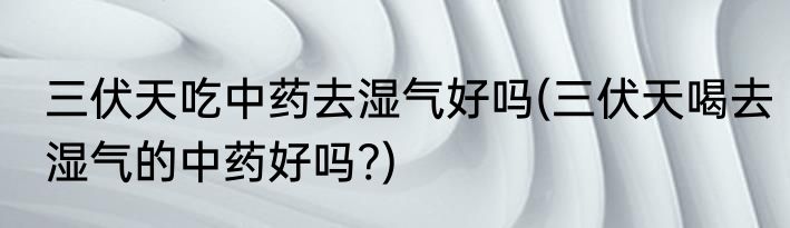 三伏天吃中药去湿气好吗(三伏天喝去湿气的中药好吗?)