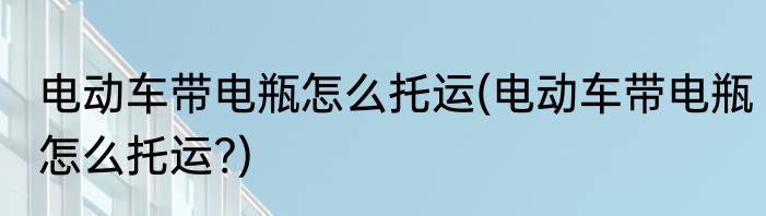 电动车带电瓶怎么托运(电动车带电瓶怎么托运?)