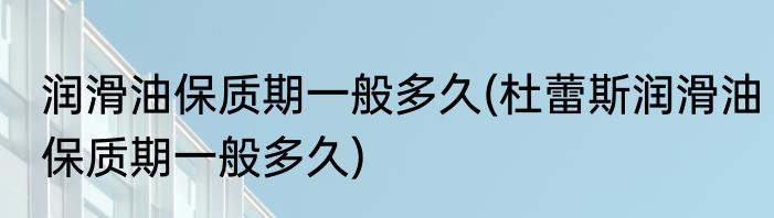 润滑油保质期一般多久(杜蕾斯润滑油保质期一般多久)