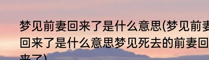 梦见前妻回来了是什么意思(梦见前妻回来了是什么意思梦见死去的前妻回来了)