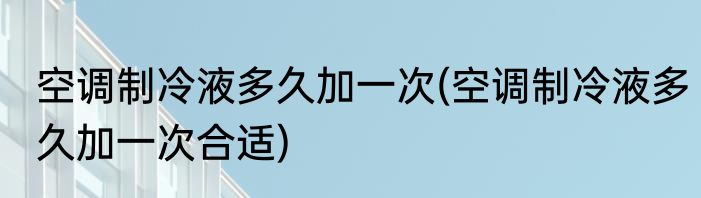 空调制冷液多久加一次(空调制冷液多久加一次合适)