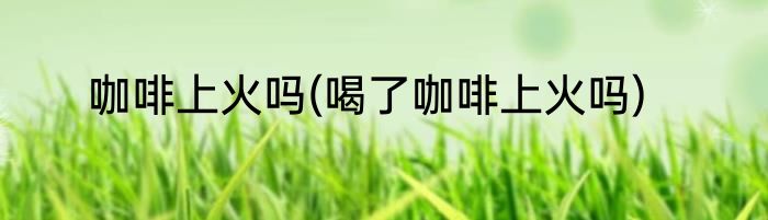 咖啡上火吗(喝了咖啡上火吗)