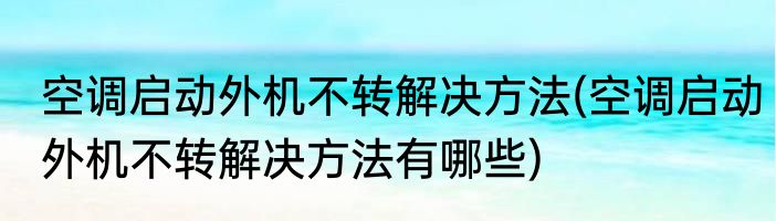空调启动外机不转解决方法(空调启动外机不转解决方法有哪些)