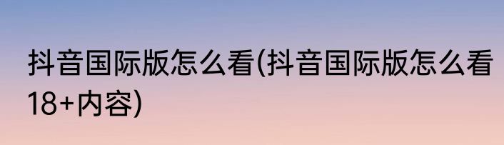 抖音国际版怎么看(抖音国际版怎么看18+内容)