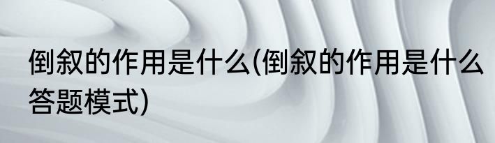 倒叙的作用是什么(倒叙的作用是什么答题模式)