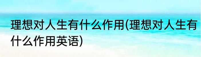 理想对人生有什么作用(理想对人生有什么作用英语)