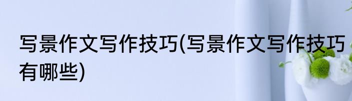 写景作文写作技巧(写景作文写作技巧有哪些)