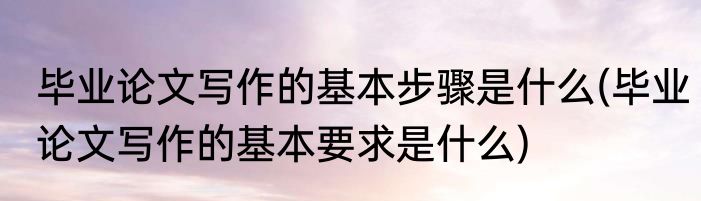 毕业论文写作的基本步骤是什么(毕业论文写作的基本要求是什么)