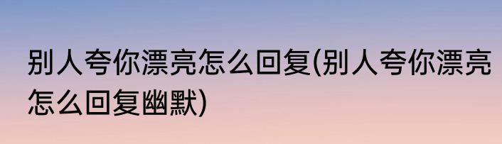 别人夸你漂亮怎么回复(别人夸你漂亮怎么回复幽默)