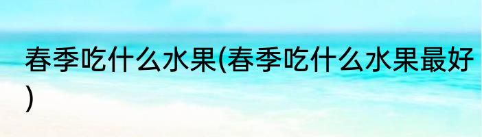 春季吃什么水果(春季吃什么水果最好)