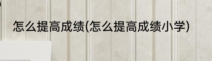 怎么提高成绩(怎么提高成绩小学)