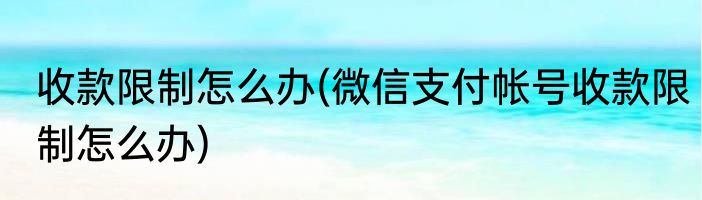 收款限制怎么办(微信支付帐号收款限制怎么办)